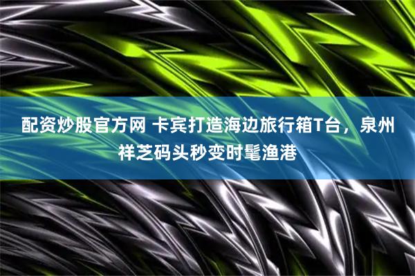 配资炒股官方网 卡宾打造海边旅行箱T台，泉州祥芝码头秒变时髦渔港
