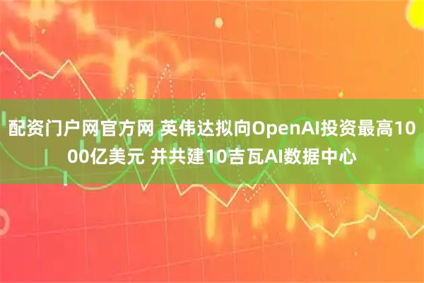 配资门户网官方网 英伟达拟向OpenAI投资最高1000亿美元 并共建10吉瓦AI数据中心