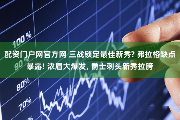 配资门户网官方网 三战锁定最佳新秀? 弗拉格缺点暴露! 浓眉大爆发, 爵士刺头新秀拉胯