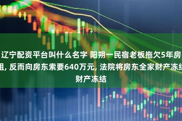 辽宁配资平台叫什么名字 阳朔一民宿老板拖欠5年房租, 反而向房东索要640万元, 法院将房东全家财产冻结