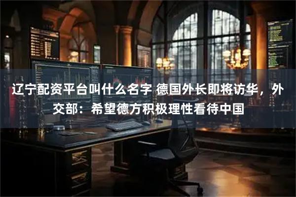 辽宁配资平台叫什么名字 德国外长即将访华，外交部：希望德方积极理性看待中国