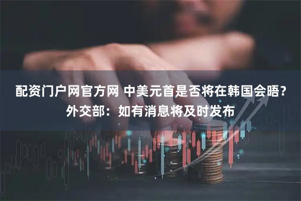 配资门户网官方网 中美元首是否将在韩国会晤？外交部：如有消息将及时发布