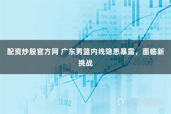 配资炒股官方网 广东男篮内线隐患暴露，面临新挑战