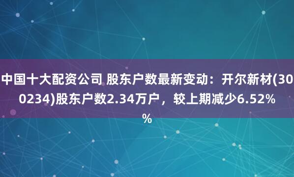 中国十大配资公司 股东户数最新变动：开尔新材(300234)股东户数2.34万户，较上期减少6.52%