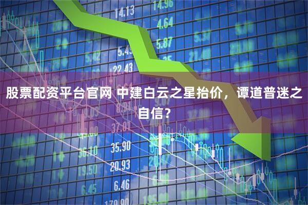 股票配资平台官网 中建白云之星抬价，谭道普迷之自信？