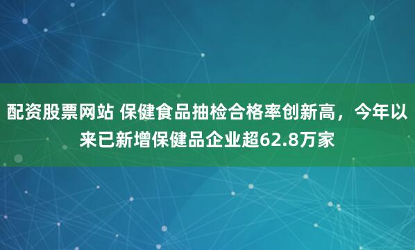 配资股票网站 保健食品抽检合格率创新高，今年以来已新增保健品企业超62.8万家
