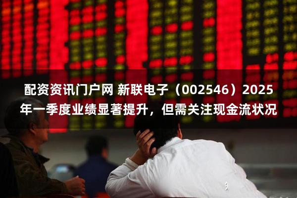 配资资讯门户网 新联电子（002546）2025年一季度业绩显著提升，但需关注现金流状况
