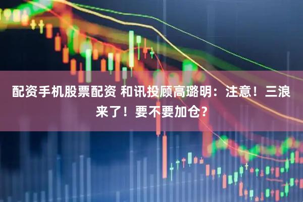 配资手机股票配资 和讯投顾高璐明：注意！三浪来了！要不要加仓？