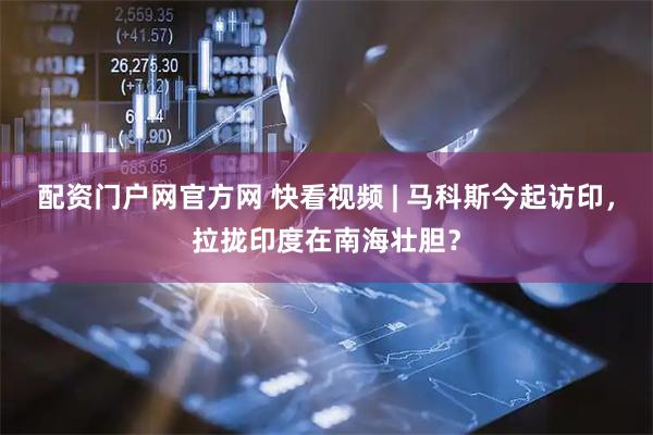 配资门户网官方网 快看视频 | 马科斯今起访印，拉拢印度在南海壮胆？