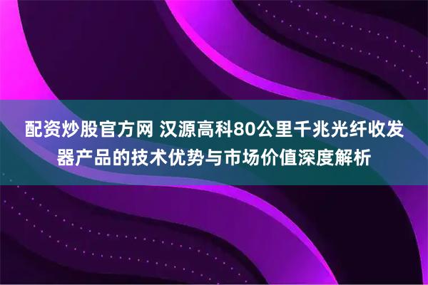 配资炒股官方网 汉源高科80公里千兆光纤收发器产品的技术优势与市场价值深度解析
